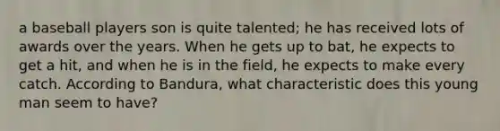 a baseball players son is quite talented; he has received lots of awards over the years. When he gets up to bat, he expects to get a hit, and when he is in the field, he expects to make every catch. According to Bandura, what characteristic does this young man seem to have?