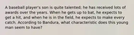 A baseball player's son is quite talented; he has received lots of awards over the years. When he gets up to bat, he expects to get a hit, and when he is in the field, he expects to make every catch. According to Bandura, what characteristic does this young man seem to have?