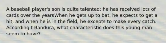 A baseball player's son is quite talented; he has received lots of cards over the yearsWhen he gets up to bat, he expects to get a hit, and when he is in the field, he excepts to make every catch. According t Bandura, what characteristic does this young man seem to have?