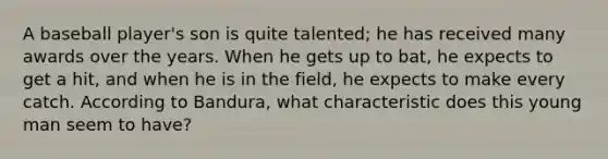 A baseball player's son is quite talented; he has received many awards over the years. When he gets up to bat, he expects to get a hit, and when he is in the field, he expects to make every catch. According to Bandura, what characteristic does this young man seem to have?