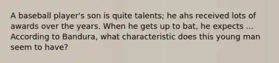 A baseball player's son is quite talents; he ahs received lots of awards over the years. When he gets up to bat, he expects ... According to Bandura, what characteristic does this young man seem to have?