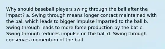 Why should baseball players swing through the ball after the impact? a. Swing through means longer contact maintained with the ball which leads to bigger impulse imparted to the ball b. Swing through leads to more force production by the bat c. Swing through reduces impulse on the ball d. Swing through conserves momentum of the ball