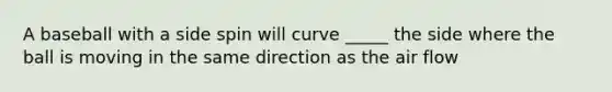 A baseball with a side spin will curve _____ the side where the ball is moving in the same direction as the air flow