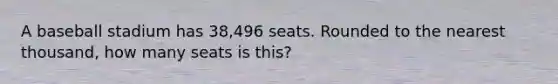 A baseball stadium has 38,496 seats. Rounded to the nearest thousand, how many seats is this?