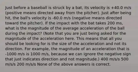 Just before a baseball is struck by a bat, its velocity is +40.0 m/s (positive means directed away from the pitcher). Just after being hit, the ball's velocity is -60.0 m/s (negative means directed toward the pitcher). If the impact with the bat takes 200 ms, what is the magnitude of the average acceleration of the ball during the impact? (Note that you are just being asked for the magnitude of the acceleration here. This means that all you should be looking for is the size of the acceleration and not its direction. For example, the magnitude of an acceleration that is -1000 m/s is 1000 m/s, because we can ignore the negative sign that just indicates direction and not magnitude.) 400 m/s/s 500 m/s/s 200 m/s/s None of the above answers is correct.