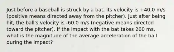 Just before a baseball is struck by a bat, its velocity is +40.0 m/s (positive means directed away from the pitcher). Just after being hit, the ball's velocity is -60.0 m/s (negative means directed toward the pitcher). If the impact with the bat takes 200 ms, what is the magnitude of the average acceleration of the ball during the impact?