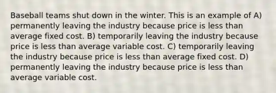 Baseball teams shut down in the winter. This is an example of A) permanently leaving the industry because price is less than average fixed cost. B) temporarily leaving the industry because price is less than average variable cost. C) temporarily leaving the industry because price is less than average fixed cost. D) permanently leaving the industry because price is less than average variable cost.