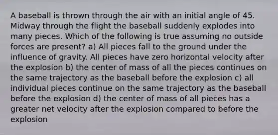 A baseball is thrown through the air with an initial angle of 45. Midway through the flight the baseball suddenly explodes into many pieces. Which of the following is true assuming no outside forces are present? a) All pieces fall to the ground under the influence of gravity. All pieces have zero horizontal velocity after the explosion b) the center of mass of all the pieces continues on the same trajectory as the baseball before the explosion c) all individual pieces continue on the same trajectory as the baseball before the explosion d) the center of mass of all pieces has a greater net velocity after the explosion compared to before the explosion