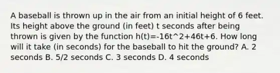 A baseball is thrown up in the air from an initial height of 6 feet. Its height above the ground (in feet) t seconds after being thrown is given by the function h(t)=-16t^2+46t+6. How long will it take (in seconds) for the baseball to hit the ground? A. 2 seconds B. 5/2 seconds C. 3 seconds D. 4 seconds