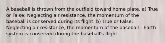 A baseball is thrown from the outfield toward home plate. a) True or False: Neglecting air resistance, the momentum of the baseball is conserved during its flight. b) True or False: Neglecting air resistance, the momentum of the baseball - Earth system is conserved during the baseball's flight.