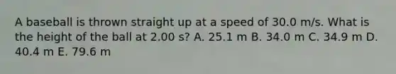 A baseball is thrown straight up at a speed of 30.0 m/s. What is the height of the ball at 2.00 s? A. 25.1 m B. 34.0 m C. 34.9 m D. 40.4 m E. 79.6 m