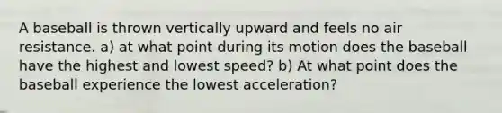 A baseball is thrown vertically upward and feels no air resistance. a) at what point during its motion does the baseball have the highest and lowest speed? b) At what point does the baseball experience the lowest acceleration?