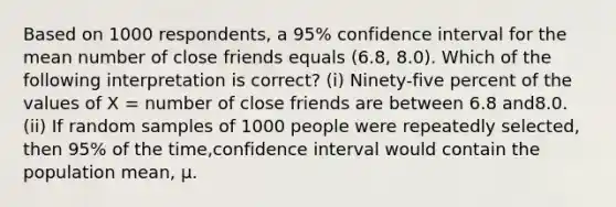 Based on 1000 respondents, a 95% confidence interval for the mean number of close friends equals (6.8, 8.0). Which of the following interpretation is correct? (i) Ninety-five percent of the values of X = number of close friends are between 6.8 and8.0. (ii) If random samples of 1000 people were repeatedly selected, then 95% of the time,confidence interval would contain the population mean, μ.