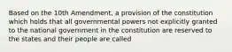 Based on the 10th Amendment, a provision of the constitution which holds that all governmental powers not explicitly granted to the national government in the constitution are reserved to the states and their people are called