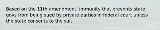 Based on the 11th amendment, immunity that prevents state govs from being sued by private parties in federal court unless the state consents to the suit.