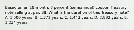 Based on an 18-month, 8 percent (semiannual) coupon Treasury note selling at par. 88. What is the duration of this Treasury note? A. 1.500 years. B. 1.371 years. C. 1.443 years. D. 2.882 years. E. 1.234 years.