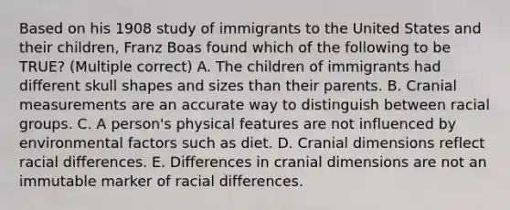 Based on his 1908 study of immigrants to the United States and their children, Franz Boas found which of the following to be TRUE? (Multiple correct) A. The children of immigrants had different skull shapes and sizes than their parents. B. Cranial measurements are an accurate way to distinguish between racial groups. C. A person's physical features are not influenced by environmental factors such as diet. D. Cranial dimensions reflect racial differences. E. Differences in cranial dimensions are not an immutable marker of racial differences.