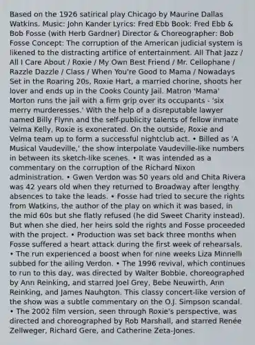 Based on the 1926 satirical play Chicago by Maurine Dallas Watkins. Music: John Kander Lyrics: Fred Ebb Book: Fred Ebb & Bob Fosse (with Herb Gardner) Director & Choreographer: Bob Fosse Concept: The corruption of the American judicial system is likened to the distracting artifice of entertainment. All That Jazz / All I Care About / Roxie / My Own Best Friend / Mr. Cellophane / Razzle Dazzle / Class / When You're Good to Mama / Nowadays Set in the Roaring 20s, Roxie Hart, a married chorine, shoots her lover and ends up in the Cooks County Jail. Matron 'Mama' Morton runs the jail with a firm grip over its occupants - 'six merry murderesses.' With the help of a disreputable lawyer named Billy Flynn and the self-publicity talents of fellow inmate Velma Kelly, Roxie is exonerated. On the outside, Roxie and Velma team up to form a successful nightclub act. • Billed as 'A Musical Vaudeville,' the show interpolate Vaudeville-like numbers in between its sketch-like scenes. • It was intended as a commentary on the corruption of the Richard Nixon administration. • Gwen Verdon was 50 years old and Chita Rivera was 42 years old when they returned to Broadway after lengthy absences to take the leads. • Fosse had tried to secure the rights from Watkins, the author of the play on which it was based, in the mid 60s but she flatly refused (he did Sweet Charity instead). But when she died, her heirs sold the rights and Fosse proceeded with the project. • Production was set back three months when Fosse suffered a heart attack during the first week of rehearsals. • The run experienced a boost when for nine weeks Liza Minnelli subbed for the ailing Verdon. • The 1996 revival, which continues to run to this day, was directed by Walter Bobbie, choreographed by Ann Reinking, and starred Joel Grey, Bebe Neuwirth, Ann Reinking, and James Nauhgton. This classy concert-like version of the show was a subtle commentary on the O.J. Simpson scandal. • The 2002 film version, seen through Roxie's perspective, was directed and choreographed by Rob Marshall, and starred Renée Zellweger, Richard Gere, and Catherine Zeta-Jones.