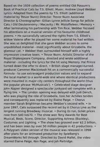Based on the 1939 collection of poems entitled Old Possum's Book of Practical Cats by T.S. Elliott. Music: Andrew Lloyd Webber Lyrics: Adapted from the poems by T.S. Elliott (additional material by Trevor Nunn) Director: Trevor Nunn Associate Director & Choreographer: Gillian Lynne Jellicle Songs for Jellicle Cats / Old Deuteronomy / Macavity / Mr. Mistoffelees / Memory • After terminating his partnership with Tim Rice, Webber focused his attentions on a musical version of his favourite childhood poems. • He successfully secured the rights from T.S. Elliott's widow Valerie after he played her some material he had written. She was so delighted that she gave Webber access to some unpublished material - most significantly about Grizabella, the glamour cat. • Webber then surrounded himself with a highly impressive creative team. • Trevor Nunn, Artistic Director of the Royal Shakespeare Company, directed and wrote additional material - including the lyrics for the hit song Memory. Hal Prince turned down the offer to direct. • British stage manager-turned-producer Cameron Mackintosh hit on a commercially successful formula - to use extravagant production values and to expand the local market to a world-wide one where identical productions were mounted in major city centers throughout the world (thus the popular phrase 'McMusicals'). • Celebrated stage designer John Napier designed a spectacular junkyard set complete with a flying tire. • The London opening was delayed with Judi Dench, who was playing the role of Grizabella, tore her Achilles tendon and consequently was replaced by Elaine Paige. • Chorus member Sarah Brightman became Webber's second wife. • In June 1997, Cats surpassed the record set by A Chorus Line as the longest running Broadway musical. • During its run, ticket prices rose from 40 to70. • The show won Tony Awards for Best Musical, Book, Score, Director, Supporting Actress (Buckley), Costumes and Lighting. • The show has grossed over 2.2 billion, and has been seen by over 50 million people in 42 productions. • A Polygram video version of the musical was released in 1998 after plans for an animated production by Spielberg's DreamWorks fell through. Directed by David Mallet, the video starred Elaine Paige, Ken Page, and Joh Partridge.