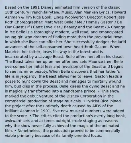 Based on the 1991 Disney animated film version of the classic 18th Century French fairytale. Music: Alan Menken Lyrics: Howard Ashman & Tim Rice Book: Linda Woolverton Director: Robert Jess Roth Choreographer: Matt West Belle / Me / Home / Gaston / Be Our Guest / If I Can't Love Her / Beauty and the Beast / A Change in Me Belle is a thoroughly modern, well read, and emancipated young girl who dreams of finding more than the provincial town in which she lives can offer her. She successfully dodges the lurid advances of the self-consumed town heartthrob Gaston. When Maurice, her father, loses his way in the forest and is incarcerated by a savage Beast, Belle offers herself in his stead. The Beast takes her up on her offer and sets Maurice free. Belle overcomes her initial fear and revulsion of the Beast and begins to see his inner beauty. When Belle discovers that her father's life is in jeopardy, the Beast allows her to leave. Gaston leads a posse to hunt down the Beast and manages to mortally wound him, bud dies in the process. Belle kisses the dying Beast and he is magically transformed into a handsome prince. • This show marked the debut venture of the Disney Corporation in the commercial production of stage musicals. • Lyricist Rice joined the project after the untimely death caused by AIDS of the brilliant Ashman in 1991. Five new musical numbers were added to the score. • The critics cited the production's overly long book, awkward sets and at times outright crude staging as reasons why the show never fully achieved the magic of the animated film. • Nonetheless, the production proved to be commercially viable primarily because of its family-oriented focus.