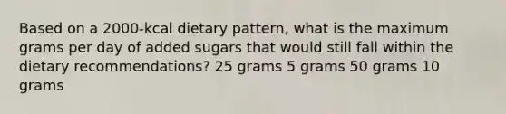 Based on a 2000-kcal dietary pattern, what is the maximum grams per day of added sugars that would still fall within the dietary recommendations? 25 grams 5 grams 50 grams 10 grams