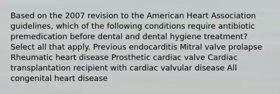 Based on the 2007 revision to the American Heart Association guidelines, which of the following conditions require antibiotic premedication before dental and dental hygiene treatment? Select all that apply. Previous endocarditis Mitral valve prolapse Rheumatic heart disease Prosthetic cardiac valve Cardiac transplantation recipient with cardiac valvular disease All congenital heart disease