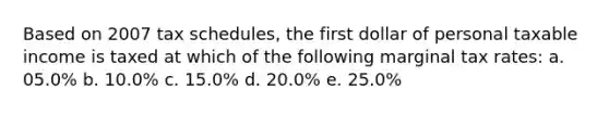 Based on 2007 tax schedules, the first dollar of personal taxable income is taxed at which of the following marginal tax rates: a. 05.0% b. 10.0% c. 15.0% d. 20.0% e. 25.0%