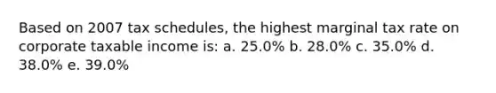 Based on 2007 tax schedules, the highest marginal tax rate on corporate taxable income is: a. 25.0% b. 28.0% c. 35.0% d. 38.0% e. 39.0%