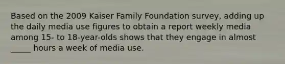 Based on the 2009 Kaiser Family Foundation survey, adding up the daily media use figures to obtain a report weekly media among 15- to 18-year-olds shows that they engage in almost _____ hours a week of media use.