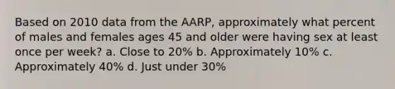 Based on 2010 data from the AARP, approximately what percent of males and females ages 45 and older were having sex at least once per week? a. Close to 20% b. Approximately 10% c. Approximately 40% d. Just under 30%