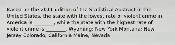 Based on the 2011 edition of the Statistical Abstract in the United States, the state with the lowest rate of violent crime in America is ________, while the state with the highest rate of violent crime is ________. Wyoming; New York Montana; New Jersey Colorado; California Maine; Nevada