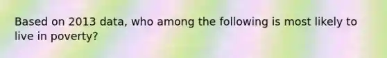 Based on 2013 data, who among the following is most likely to live in poverty?