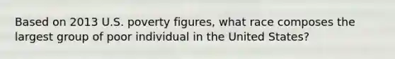 Based on 2013 U.S. poverty figures, what race composes the largest group of poor individual in the United States?