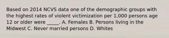 Based on 2014 NCVS data one of the demographic groups with the highest rates of violent victimization per 1,000 persons age 12 or older were _____. A. Females B. Persons living in the Midwest C. Never married persons D. Whites