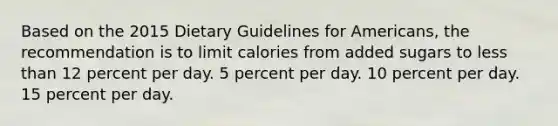 Based on the 2015 Dietary Guidelines for Americans, the recommendation is to limit calories from added sugars to less than 12 percent per day. 5 percent per day. 10 percent per day. 15 percent per day.