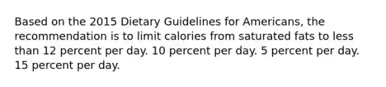 Based on the 2015 Dietary Guidelines for Americans, the recommendation is to limit calories from saturated fats to less than 12 percent per day. 10 percent per day. 5 percent per day. 15 percent per day.