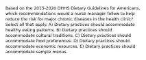 Based on the 2015-2020 DHHS Dietary Guidelines for Americans, which recommendations would a nurse manager follow to help reduce the risk for major chronic diseases in the health clinic? Select all that apply. A) Dietary practices should accommodate healthy eating patterns. B) Dietary practices should accommodate cultural traditions. C) Dietary practices should accommodate food preferences. D) Dietary practices should accommodate economic resources. E) Dietary practices should accommodate sample menus.