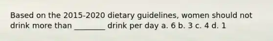 Based on the 2015-2020 dietary guidelines, women should not drink more than ________ drink per day a. 6 b. 3 c. 4 d. 1