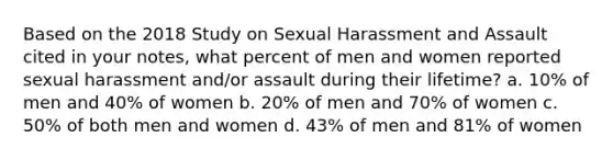 Based on the 2018 Study on Sexual Harassment and Assault cited in your notes, what percent of men and women reported sexual harassment and/or assault during their lifetime? a. 10% of men and 40% of women b. 20% of men and 70% of women c. 50% of both men and women d. 43% of men and 81% of women