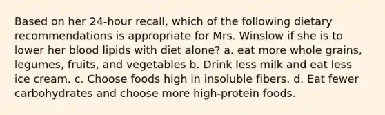 Based on her 24-hour recall, which of the following dietary recommendations is appropriate for Mrs. Winslow if she is to lower her blood lipids with diet alone? a. eat more whole grains, legumes, fruits, and vegetables b. Drink less milk and eat less ice cream. c. Choose foods high in insoluble fibers. d. Eat fewer carbohydrates and choose more high-protein foods.