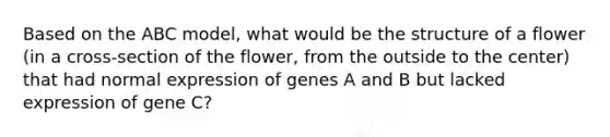 Based on the ABC model, what would be the structure of a flower (in a cross-section of the flower, from the outside to the center) that had normal expression of genes A and B but lacked expression of gene C?