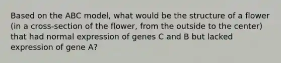 Based on the ABC model, what would be the structure of a flower (in a cross-section of the flower, from the outside to the center) that had normal expression of genes C and B but lacked expression of gene A?