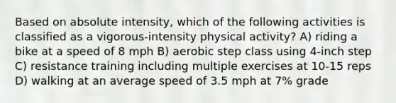 Based on absolute intensity, which of the following activities is classified as a vigorous-intensity physical activity? A) riding a bike at a speed of 8 mph B) aerobic step class using 4-inch step C) resistance training including multiple exercises at 10-15 reps D) walking at an average speed of 3.5 mph at 7% grade