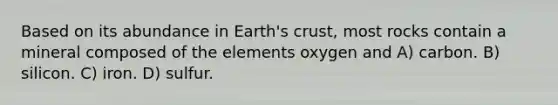 Based on its abundance in Earth's crust, most rocks contain a mineral composed of the elements oxygen and A) carbon. B) silicon. C) iron. D) sulfur.