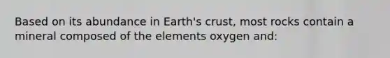 Based on its abundance in Earth's crust, most rocks contain a mineral composed of the elements oxygen and: