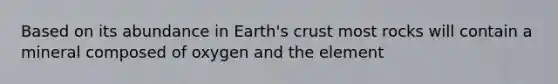 Based on its abundance in Earth's crust most rocks will contain a mineral composed of oxygen and the element