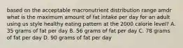 based on the acceptable macronutrient distribution range amdr what is the maximum amount of fat intake per day for an adult using us style healthy eating pattern at the 2000 calorie level? A. 35 grams of fat per day B. 56 grams of fat per day C. 78 grams of fat per day D. 90 grams of fat per day