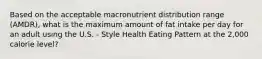 Based on the acceptable macronutrient distribution range (AMDR), what is the maximum amount of fat intake per day for an adult using the U.S. - Style Health Eating Pattern at the 2,000 calorie level?