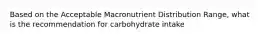 Based on the Acceptable Macronutrient Distribution Range, what is the recommendation for carbohydrate intake