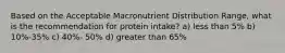 Based on the Acceptable Macronutrient Distribution Range, what is the recommendation for protein intake? a) less than 5% b) 10%-35% c) 40%- 50% d) greater than 65%